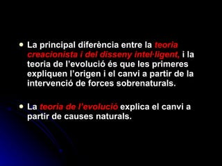 La principal diferència entre la  teoria creacionista i del disseny intel·ligent,  i la teoria de l’evolució és que les primeres expliquen l’origen i el canvi a partir de la intervenció de forces sobrenaturals. La  teoria de l’evolució  explica el canvi a partir de causes naturals. 