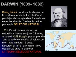 DARWIN (1809- 1882) Biòleg britànic  va donar les bases de la moderna teoria de l’ evolución, al plantejar el concepte d’evolució de les espècies através d’un lent i continu procés de  SELECCIÓ NATURAL . 1831 , Darwin va embarcar com naturalista (sense sou), als 22 anys, al vaixell  HMS Beagle , per emprendre  una expedició científica al voltant del món i que va durar  5 anys.  Després, al tornar a Anglaterrra va dedicar 20 anys  a elaborar  LA TEORIA SELECCIÓ NATURAL 