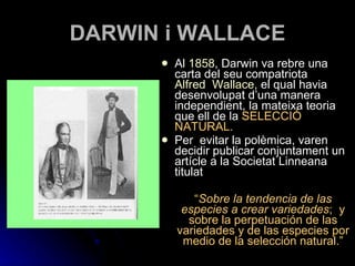 DARWIN i WALLACE Al  1858 , Darwin va rebre una carta del seu compatriota  Alfred  Wallace , el qual havia desenvolupat d’una manera independient, la mateixa teoria que ell de la  SELECCIÓ NATURAL.  Per  evitar la polèmica, varen decidir publicar conjuntament un artícle a la Societat Linneana titulat  “ Sobre la tendencia de las especies a crear variedades ;  y sobre la perpetuación de las variedades y de las especies por medio de la selección natural.” 