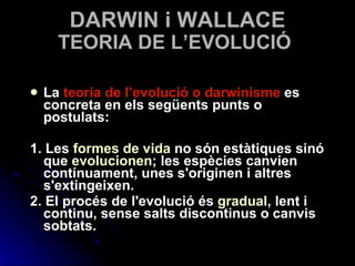 TEORIA DE L’EVOLUCIÓ La  teoria de l’evolució o darwinisme  es concreta en els següents punts o postulats: 1. Les  formes de vida  no són estàtiques sinó que  evolucionen ; les espècies canvien contínuament, unes s'originen i altres s'extingeixen. 2. El procés de l'evolució és   gradual,  lent i continu, sense salts discontinus o canvis sobtats. DARWIN i WALLACE 
