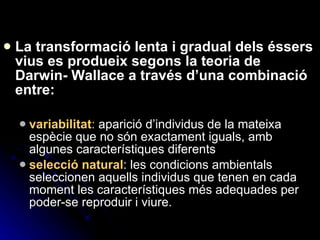 La transformació lenta i gradual dels éssers vius es produeix segons la teoria de Darwin- Wallace a través d’una combinació entre: variabilitat :  aparició d’individus de la mateixa espècie que no són exactament iguals, amb algunes característiques diferents selecció natural : les condicions ambientals seleccionen aquells individus que tenen en cada moment les característiques més adequades per poder-se reproduir i viure. 