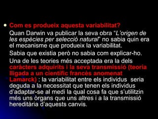 Com es produeix aquesta variabilitat?   Quan Darwin va publicar la seva obra “ L’origen de les espècies per selecció natural ” no sabia quin era el mecanisme que produeix la variabilitat.  Sabia que existia però no sabia com explicar-ho.  Una de les teories més acceptada era la dels  caràcters adquirits i la seva transmissió (teoria lligada a un científic francès anomenat Lamarck)  : la variabilitat entre els individus  seria deguda a la necessitat que tenen els individus d’adaptar-se al medi la qual cosa fa que s’utilitzin més uns òrgans que uns altres i a la transmissió hereditària d’aquests canvis. 