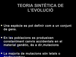 TEORIA SINTÈTICA DE L’EVOLUCIÓ Una espècie es pot definir com a un conjunt de gens. En les poblacions es produeixen constantment canvis accidentals en el material genètic, és a dir,mutacions La majoria de mutacions són letals o desfavorables 