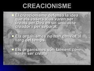 CREACIONISME El creacionisme defensa la idea qu e  els éssers vius varen ser creats per Déu en un únic acte creador i per separat. Els organismes no han canviat al llarg del temps. Els organismes són talment com varen ser creats 