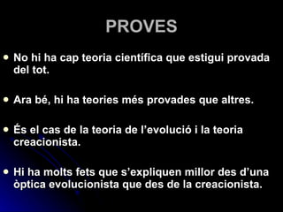 PROVES No hi ha cap teoria científica que estigui provada del tot.  Ara bé, hi ha teories més provades que altres.  És el cas de la teoria de l’evolució i la teoria creacionista. Hi ha molts fets que s’expliquen millor des d’una òptica evolucionista que des de la creacionista. 