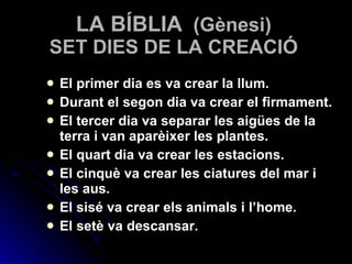 LA BÍBLIA   (Gènesi) SET DIES DE LA CREACIÓ El primer dia es va crear la llum. Durant el segon dia va crear el firmament. El tercer dia va separar les aigües de la terra i van aparèixer les plantes. El quart dia va crear les estacions. El cinquè va crear les ciatures del mar i les aus. El sisé va crear els animals i l’home. El setè va descansar. 