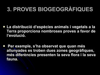 3. PROVES BIOGEOGRÀFIQUES La distribució d’espècies animals i vegetals a la Terra proporciona nombroses proves a favor de l’evolució. Per exemple, s’ha observat que quan més allunyades es troben dues zones geogràfiques, més diferències presenten la seva flora i la seva fauna. 