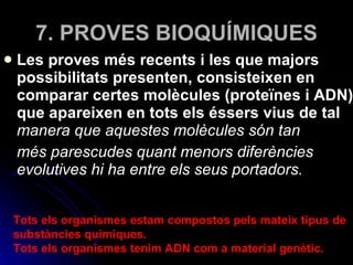 7. PROVES BIOQUÍMIQUES Les proves més recents i les que majors possibilitats presenten, consisteixen en comparar certes molècules (proteïnes i ADN) que apareixen en tots els éssers vius de tal  manera que aquestes molècules són tan més parescudes quant menors diferències evolutives hi ha entre els seus portadors.  Tots els organismes estam compostos pels mateix tipus de substàncies químiques. Tots els organismes tenim ADN com a material genètic. 