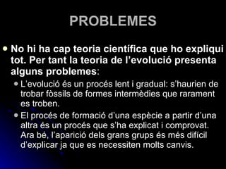 PROBLEMES No hi ha cap teoria científica que ho expliqui tot. Per tant la teoria de l’evolució presenta alguns problemes : L’evolució és un procés lent i gradual: s’haurien de trobar fòssils de formes intermèdies que rarament es troben. El procés de formació d’una espècie a partir d’una altra és un procés que s’ha explicat i comprovat. Ara bé, l’aparició dels grans grups és més difícil d’explicar ja que es necessiten molts canvis. 