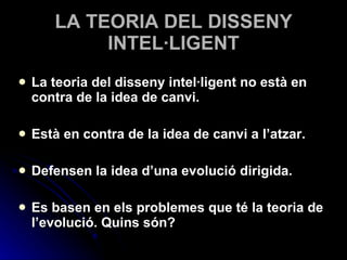 LA TEORIA DEL DISSENY INTEL·LIGENT La teoria del disseny intel·ligent no està en contra de la idea de canvi. Està en contra de la idea de canvi a l’atzar. Defensen la idea d’una evolució dirigida. Es basen en els problemes que té la teoria de l’evolució. Quins són? 