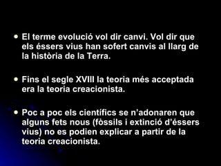 El terme evolució vol dir canvi. Vol dir que els éssers vius han sofert canvis al llarg de la història de la Terra.  Fins el segle XVIII la teoria més acceptada era la teoria creacionista. Poc a poc els científics se n’adonaren que alguns fets nous (fòssils i extinció d’éssers vius) no es podien explicar a partir de la teoria creacionista. 