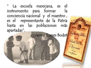 “ La escuela mexicana, es el
instrumento para formar la
conciencia nacional y el maestro ,
es el representante de la Patria
hasta en las poblaciones más
apartadas”.
Jaime Torres Bodet
 