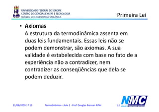 UNIVERSIDADE FEDERAL DE SERGIPE
      CENTRO DE CIÊNCIAS EXATAS E TECNOLOGIA
      NÚCLEO DE ENGENHARIA MECÂNICA                                             Primeira Lei
     • Axiomas
       A estrutura da termodinâmica assenta em
       duas leis fundamentais. Essas leis não se
       podem demonstrar, são axiomas. A sua
       validade é estabelecida com base no fato de a
       experiência não a contradizer, nem
       contradizer as conseqüências que dela se
       podem deduzir.



11/08/2009 17:19        Termodinâmica - Aula 2 - Prof. Douglas Bressan Riffel   12
 