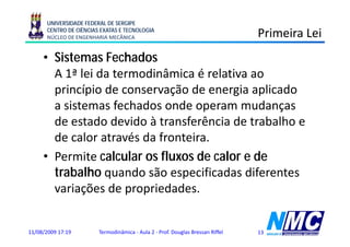 UNIVERSIDADE FEDERAL DE SERGIPE
      CENTRO DE CIÊNCIAS EXATAS E TECNOLOGIA
      NÚCLEO DE ENGENHARIA MECÂNICA                                             Primeira Lei
     • Sistemas Fechados
       A 1ª lei da termodinâmica é relativa ao
       p
       princípio de conservação de energia aplicado
              p              ç           g p
       a sistemas fechados onde operam mudanças
       de estado devido à transferência de trabalho e
       de calor através da fronteira.
     • Permite calcular os fluxos de calor e de
       trabalho quando são especificadas diferentes
       variações de propriedades.


11/08/2009 17:19        Termodinâmica - Aula 2 - Prof. Douglas Bressan Riffel   13
 