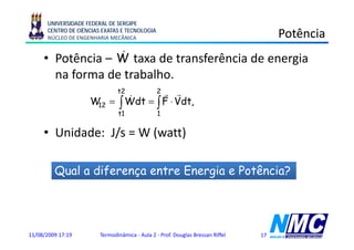 UNIVERSIDADE FEDERAL DE SERGIPE
      CENTRO DE CIÊNCIAS EXATAS E TECNOLOGIA
      NÚCLEO DE ENGENHARIA MECÂNICA                                                  Potência
                  &
     • Potência – W taxa de transferência de energia
       na forma de trabalho.
                               t2 r r          2
                          &
                    W = ∫ Wdt = ∫ F ⋅ Vdt,
                     12
                               t1               1


     • Unidade: J/s = W (watt)

         Qual a diferença entre Energia e Potência?




11/08/2009 17:19        Termodinâmica - Aula 2 - Prof. Douglas Bressan Riffel   17
 