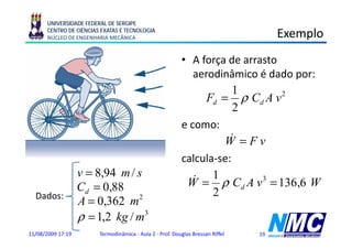 UNIVERSIDADE FEDERAL DE SERGIPE
      CENTRO DE CIÊNCIAS EXATAS E TECNOLOGIA
      NÚCLEO DE ENGENHARIA MECÂNICA                                                  Exemplo
                                                                                         p
                                                          • A força de arrasto
                                                            aerodinâmico é dado por:
                                                                      1
                                                                Fd = ρ Cd A v 2
                                                                      2
                                                          e como:
                                                                     &
                                                                    W =Fv
                                                          calcula-se:
                   v = 8,94 m / s
                                                           W & = 1 ρ C A v 3 = 136,6 W
                   Cd = 0,88                                     2
                                                                        d
  Dados:
                   A = 0,362 m2
                   ρ = 1,2 kg / m3
11/08/2009 17:19        Termodinâmica - Aula 2 - Prof. Douglas Bressan Riffel   19
 