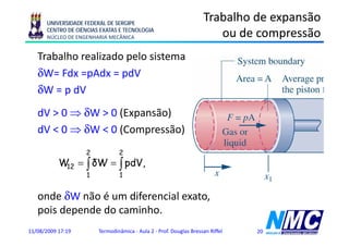 UNIVERSIDADE FEDERAL DE SERGIPE
                                                                    Trabalho de expansão
      CENTRO DE CIÊNCIAS EXATAS E TECNOLOGIA
      NÚCLEO DE ENGENHARIA MECÂNICA                                    ou de compressão
                                                                                 p
   Trabalho realizado pelo sistema
   δW= Fdx =pAdx = pdV
   δW = p dV
   dV > 0 ⇒ δW > 0 (Expansão)
   dV < 0 ⇒ δW < 0 (Compressão)
                   2            2
           W = ∫ δW = ∫ pdV,
            12
                    1           1


   onde δW não é um diferencial exato,
   pois d
     i depende d caminho.
            d do      i h
11/08/2009 17:19        Termodinâmica - Aula 2 - Prof. Douglas Bressan Riffel   20
 