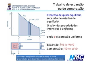 UNIVERSIDADE FEDERAL DE SERGIPE
                                                  Trabalho de expansão
CENTRO DE CIÊNCIAS EXATAS E TECNOLOGIA
NÚCLEO DE ENGENHARIA MECÂNICA                        ou de compressão
                                                               p
                                          Processo de quasi-equilíbrio
                                          sucessão d estados d
                                                 ã de t d de
                                          equilíbrio.
                                          O valor d propriedades
                                              l das         i d d
                                          intensivas é uniforme

                                          onde p é a pressão uniforme

                                          Expansão: ∫>0 ⇒ W>0
                                          Compressão: ∫<0 ⇒ W<0

      Trabalho é energia mecânica em trânsito -> não é
      propriedade, pois depende do caminho (integral de linha).
                                                                  21
 