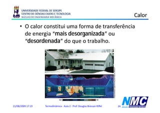 UNIVERSIDADE FEDERAL DE SERGIPE
      CENTRO DE CIÊNCIAS EXATAS E TECNOLOGIA
      NÚCLEO DE ENGENHARIA MECÂNICA                                                  Calor
     • O calor constitui uma forma de transferência
       de energia “mais desorganizada” ou
       “desordenada” do que o trabalho.
                          q




11/08/2009 17:19        Termodinâmica - Aula 2 - Prof. Douglas Bressan Riffel   24
 