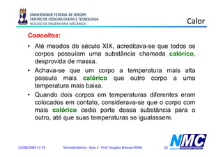 UNIVERSIDADE FEDERAL DE SERGIPE
      CENTRO DE CIÊNCIAS EXATAS E TECNOLOGIA
      NÚCLEO DE ENGENHARIA MECÂNICA                                                  Calor
     Conceitos:
     • Até meados do século XIX, acreditava-se que todos os
       corpos possuíam uma substância chamada calórico,
       desprovida de massa
                      massa.
     • Achava-se que um corpo a temperatura mais alta
       possuía mais calórico que outro corpo a uma
       temperatura mais baixa.
     • Quando dois corpos em temperaturas diferentes eram
       colocados em contato, considerava-se que o corpo com
       mais calórico cedia parte dessa substância para o
       outro, até que suas temperaturas se igualassem.



11/08/2009 17:19        Termodinâmica - Aula 1 - Prof. Douglas Bressan Riffel   25
 