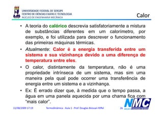UNIVERSIDADE FEDERAL DE SERGIPE
      CENTRO DE CIÊNCIAS EXATAS E TECNOLOGIA
      NÚCLEO DE ENGENHARIA MECÂNICA                                                  Calor
     • A teoria do calórico descrevia satisfatoriamente a mistura
       de substâncias diferentes em um calorímetro por
                                                 calorímetro,
       exemplo, e foi utilizada para descrever o funcionamento
       das primeiras máquinas térmicas.
           p             q
     • Atualmente: Calor é a energia transferida entre um
       sistema e sua vizinhança devido a uma diferença de
       temperatura entre eles.
     • O calor, distintamente da temperatura, não é uma
       propriedade intrínseca de um sistema, mas sim uma
       maneira pela qual pode ocorrer uma transferência de
       energia entre um sistema e a vizinhança
                                     vizinhança.
     • Ex: É errado dizer que, à medida que o tempo passa, a
       água em uma panela aquecida por uma chama fica com
       “mais calor”.
11/08/2009 17:19        Termodinâmica - Aula 1 - Prof. Douglas Bressan Riffel   26
 