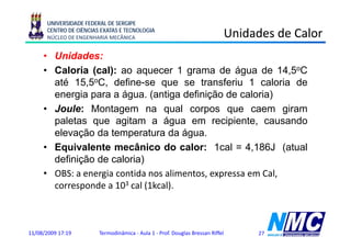 UNIVERSIDADE FEDERAL DE SERGIPE
      CENTRO DE CIÊNCIAS EXATAS E TECNOLOGIA
      NÚCLEO DE ENGENHARIA MECÂNICA                                             Unidades de Calor
     • Unidades:
     • C l i ( l) ao aquecer 1 grama d á
       Caloria (cal):                          de água d 14 5oC
                                                         de 14,5
       até 15,5oC, define-se que se transferiu 1 caloria de
       energia para a água (antiga definição de caloria)
                       água.
     • Joule: Montagem na qual corpos que caem giram
       paletas que agitam a água em recipiente, causando
       elevação da temperatura da água.
     • Equivalente mecânico do calor: 1cal = 4,186J (atual
         q                                                    (
       definição de caloria)
     • OBS: a energia contida nos alimentos, expressa em Cal,
       corresponde a 103 cal (1kcal).



11/08/2009 17:19        Termodinâmica - Aula 1 - Prof. Douglas Bressan Riffel        27
 