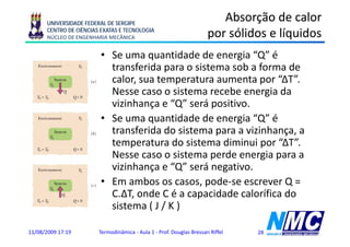 UNIVERSIDADE FEDERAL DE SERGIPE
                                                                         Absorção de calor
      CENTRO DE CIÊNCIAS EXATAS E TECNOLOGIA
      NÚCLEO DE ENGENHARIA MECÂNICA                                   por
                                                                      p sólidos e líquidos
                                                                                    q
                         • Se uma quantidade de energia “Q” é
                           transferida para o sistema sob a forma de
                           calor, sua temperatura aumenta por “ΔT”.
                           Nesse caso o sistema recebe energia da
                                                              g
                           vizinhança e “Q” será positivo.
                         • Se uma quantidade de energia “Q” é
                                    q                  g
                           transferida do sistema para a vizinhança, a
                           temperatura do sistema diminui por “ΔT”.
                           Nesse caso o sistema perde energia para a
                           N               it        d        i
                           vizinhança e “Q” será negativo.
                         • E ambos os casos, pode-se escrever Q =
                           Em      b               d
                           C.ΔT, onde C é a capacidade calorífica do
                           sistema ( J / K )

11/08/2009 17:19        Termodinâmica - Aula 1 - Prof. Douglas Bressan Riffel   28
 
