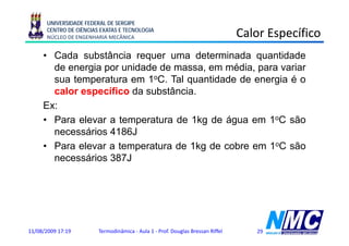 UNIVERSIDADE FEDERAL DE SERGIPE
      CENTRO DE CIÊNCIAS EXATAS E TECNOLOGIA
      NÚCLEO DE ENGENHARIA MECÂNICA                                             Calor Específico
                                                                                        p
     • Cada substância requer uma determinada quantidade
       de energia por unidade de massa em média para variar
                                 massa,    média,
       sua temperatura em 1oC. Tal quantidade de energia é o
       calor específico da substância.
               p
     Ex:
     • Para elevar a temperatura de 1kg de água em 1oC são
       necessários 4186J
     • Para elevar a temperatura de 1kg de cobre em 1oC são
                         p             g
       necessários 387J




11/08/2009 17:19        Termodinâmica - Aula 1 - Prof. Douglas Bressan Riffel      29
 