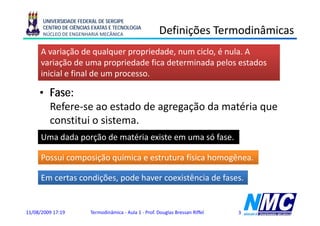 UNIVERSIDADE FEDERAL DE SERGIPE
      CENTRO DE CIÊNCIAS EXATAS E TECNOLOGIA
      NÚCLEO DE ENGENHARIA MECÂNICA                     Definições Termodinâmicas
                                                              ç
      A variação de qualquer propriedade, num ciclo, é nula. A
      variação de uma propriedade fica determinada pelos estados
      inicial e final de um processo.

     • Fase:
       Refere-se ao estado de agregação da matéria que
       constitui o sistema.
      Uma dada porção de matéria existe em uma só fase
                                                  fase.

      Possui composição química e estrutura física homogênea.

      Em certas condições, pode haver coexistência de fases.


11/08/2009 17:19        Termodinâmica - Aula 1 - Prof. Douglas Bressan Riffel   3
 