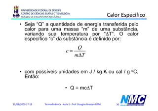 UNIVERSIDADE FEDERAL DE SERGIPE
      CENTRO DE CIÊNCIAS EXATAS E TECNOLOGIA
      NÚCLEO DE ENGENHARIA MECÂNICA                                             Calor Específico
                                                                                        p
     • Seja “Q” a quantidade de energia transferida pelo
       calor para uma massa “m” de uma substância,
                                 m
       variando sua temperatura por “ΔT”. O calor
       específico “c” da substância é definido por:
                                                Q
                                            c=
                                               mΔT
                                               mΔ


     • com possíveis unidades em J / kg K ou cal / g oC.
       Então:

                                           • Q = mcΔT


11/08/2009 17:19        Termodinâmica - Aula 1 - Prof. Douglas Bressan Riffel      30
 