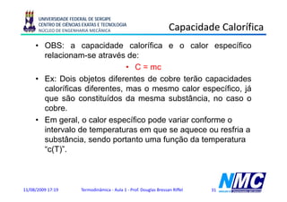 UNIVERSIDADE FEDERAL DE SERGIPE
      CENTRO DE CIÊNCIAS EXATAS E TECNOLOGIA
      NÚCLEO DE ENGENHARIA MECÂNICA                                  Capacidade Calorífica
                                                                       p
     • OBS: a capacidade calorífica e o calor específico
       relacionam-se
       relacionam se através de:
                               • C = mc
     • Ex: Dois objetos diferentes de cobre terão capacidades
       caloríficas diferentes, mas o mesmo calor específico, já
       que são constituídos da mesma substância, no caso o
       cobre.
     • Em geral, o calor específico p
           g                p       pode variar conforme o
       intervalo de temperaturas em que se aquece ou resfria a
       substância, sendo portanto uma função da temperatura
       “c(T)”.
       “ (T)”



11/08/2009 17:19        Termodinâmica - Aula 1 - Prof. Douglas Bressan Riffel   31
 