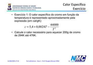 UNIVERSIDADE FEDERAL DE SERGIPE
                                                                                Calor Específico
      CENTRO DE CIÊNCIAS EXATAS E TECNOLOGIA
      NÚCLEO DE ENGENHARIA MECÂNICA                                                    Exercício
     • Exercício 1: O calor específico do cromo em função da
       temperatura é representado aproximadamente pela
       expressão (em cal/gK):
                                          44000
                      c = 5,4 + 0,0024T −
                                           T2
     • Calcule o calor necessário para aquecer 200g de cromo
       de 294K até 476K.




11/08/2009 17:19        Termodinâmica - Aula 1 - Prof. Douglas Bressan Riffel      32
 
