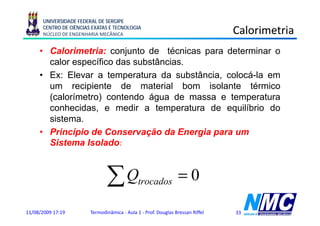 UNIVERSIDADE FEDERAL DE SERGIPE
      CENTRO DE CIÊNCIAS EXATAS E TECNOLOGIA
      NÚCLEO DE ENGENHARIA MECÂNICA                                             Calorimetria
     • Calorimetria: conjunto de técnicas para determinar o
       calor específico das substâncias
                            substâncias.
     • Ex: Elevar a temperatura da substância, colocá-la em
       um recipiente de material bom isolante térmico
       (calorímetro) contendo água de massa e temperatura
       conhecidas, e medir a temperatura de equilíbrio do
       sistema.
     • Princípio de Conservação da Energia para um
       Sistema Isolado:



                               ∑Q             trocados           =0

11/08/2009 17:19        Termodinâmica - Aula 1 - Prof. Douglas Bressan Riffel   33
 