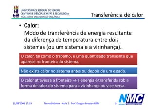 UNIVERSIDADE FEDERAL DE SERGIPE
      CENTRO DE CIÊNCIAS EXATAS E TECNOLOGIA
      NÚCLEO DE ENGENHARIA MECÂNICA                                 Transferência de calor
     • Calor:
       Modo de transferência de energia resultante
       da diferença de temperatura entre dois
                 ç         p
       sistemas (ou um sistema e a vizinhança).
      O calor, tal como o trabalho, é uma quantidade transiente que
          l      l           b lh              id d       i
      aparece na fronteira do sistema.

      Não existe calor no sistema antes ou depois de um estado.

      O calor atravessa a fronteira → a energia é transferida sob a
      forma de calor do sistema para a vizinhança ou vice-versa.


11/08/2009 17:19        Termodinâmica - Aula 2 - Prof. Douglas Bressan Riffel   34
 
