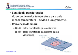 UNIVERSIDADE FEDERAL DE SERGIPE
      CENTRO DE CIÊNCIAS EXATAS E TECNOLOGIA
      NÚCLEO DE ENGENHARIA MECÂNICA                      Calor
     • Sentido da transferência:
       do corpo de maior temperatura para o de
       menor temperatura – devido a um gradiente.
                  p                     g
     • Convenção de sinais:
           – Q > 0 calor t
                      l transferido para o sistema
                              f id           it
           – Q < 0 calor transferido do sistema para a
                   vizinhança




11/08/2009 17:19
 