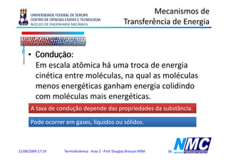 UNIVERSIDADE FEDERAL DE SERGIPE
                                                                       Mecanismos de
      CENTRO DE CIÊNCIAS EXATAS E TECNOLOGIA
      NÚCLEO DE ENGENHARIA MECÂNICA                           Transferência de Energia
                                                                                   g


     • Condução:
       Em escala atômica há uma troca d energia
                l   ô i                 de      i
       cinética entre moléculas, na qual as moléculas
       menos energéticas ganham energia colidindo
       com moléculas mais energéticas.
      A taxa de condução depende das propriedades da substância.

      Pode ocorrer em gases, líquidos ou sólidos.



11/08/2009 17:19        Termodinâmica - Aula 2 - Prof. Douglas Bressan Riffel   36
 