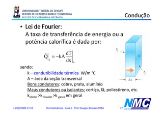 UNIVERSIDADE FEDERAL DE SERGIPE
      CENTRO DE CIÊNCIAS EXATAS E TECNOLOGIA
      NÚCLEO DE ENGENHARIA MECÂNICA                                                       Condução
                                                                                               ç
     • Lei de Fourier:
       A taxa de transferência de energia ou a
       p
       potência calorífica é dada p
                                  por:
                                             .                                  T2
                      & = − kA dT
                      Q
                        x      dx                x
     sendo:
        k – condutibilidade térmica W/m °C                                                     T1

        A – área da seção transversal
        Bons condutores: cobre, prata, alumínio
                                cobre prata
        Maus condutores ou isolantes: cortiça, lã, poliestireno, etc.
        ksólido >k líquido >k gases em geral
                 k          k

11/08/2009 17:19        Termodinâmica - Aula 2 - Prof. Douglas Bressan Riffel        37
 