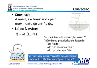 UNIVERSIDADE FEDERAL DE SERGIPE
      CENTRO DE CIÊNCIAS EXATAS E TECNOLOGIA
      NÚCLEO DE ENGENHARIA MECÂNICA                                                  Convecção
                                                                                           ç
     • Convecção:
       A energia é transferida pelo
               i t         f id  l
       movimento de um fluido.
     • Lei de Newton:
        Q = Ah (T b - T )f
        &
                                                h – coeficiente de convecção W/m² °C
                                                h não é uma propriedade e depende:
                                                              p p            p
                                                   - do fluido
                                                   - do tipo de escoamento
                                                   - d tipo d superfície
                                                     do      de      fí
                                                    .
                                       pdT
                         Se &não fosse pelas correntes de W  convecção,
                                                                   ç ,
                           Q = − kA               k = 0,6
                         seriax muito difícil ferver a água. Porque?
                                        dx                m °C
                                                        x
11/08/2009 17:19        Termodinâmica - Aula 2 - Prof. Douglas Bressan Riffel   38
 