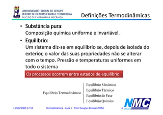 UNIVERSIDADE FEDERAL DE SERGIPE
      CENTRO DE CIÊNCIAS EXATAS E TECNOLOGIA
      NÚCLEO DE ENGENHARIA MECÂNICA                     Definições Termodinâmicas
                                                              ç
     • Substância pura:
       Composição química uniforme e i
       C        i ã     í i     if       invariável.
                                              iá l
     • Equilíbrio:
       Um sistema diz-se em equilíbrio se, depois de isolada do
       exterior, o valor das suas propriedades não se alterar
       com o tempo. Pressão e temperaturas uniformes em
       todo o sistema
          Os processos ocorrem entre estados de equilíbrio.

                                              ⎧             Equilíbrio Mecânico
                                                            E ilíb i M â i
                                              ⎪
                                              ⎪             Equilíbrio Térmico
                     Equilíbrio Termodinâmico ⎨
                                              ⎪             Equilíbrio de Fase
                                              ⎪
                                              ⎩             Equilíbrio Químico
11/08/2009 17:19        Termodinâmica - Aula 1 - Prof. Douglas Bressan Riffel     4
 