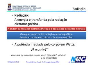 UNIVERSIDADE FEDERAL DE SERGIPE
      CENTRO DE CIÊNCIAS EXATAS E TECNOLOGIA
      NÚCLEO DE ENGENHARIA MECÂNICA                                                  Radiação
                                                                                          ç
     • Radiação:
       A energia é transferida pela radiação
       eletromagnética .
                g
A origem da radiação eletromagnética é a aceleração de cargas elétricas

                    Qualquer corpo emite radiação eletromagnética,
                   devido ao movimento térmico de suas moléculas .

     • A potência irradiada pelo corpo em Watts:
                               H = σAeT                  4


     Constante de Stefan-Boltzmann: σ = 5.6696 × 10 −8 W/m2⋅K4
                                    e é a emissividade
11/08/2009 17:19        Termodinâmica - Aula 2 - Prof. Douglas Bressan Riffel   40
 