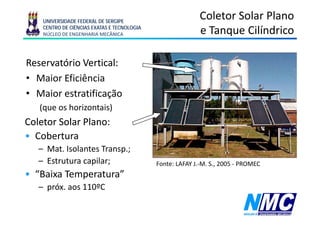 UNIVERSIDADE FEDERAL DE SERGIPE
                                                          Coletor Solar Plano
    CENTRO DE CIÊNCIAS EXATAS E TECNOLOGIA
    NÚCLEO DE ENGENHARIA MECÂNICA                         e Tanque Cilíndrico
                                                               q

Reservatório Vertical:
• Maior Eficiência
• Maior estratificação
   (que os horizontais)
Coletor Solar Plano:
• Cobertura
   – Mat. Isolantes Transp.;
   – Estrutura capilar;
                 p ;                         Fonte: LAFAY J -M S 2005 - PROMEC
                                                          J.-M. S.,
• “Baixa Temperatura”
   – próx. aos 110ºC
     p
 