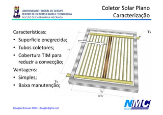 UNIVERSIDADE FEDERAL DE SERGIPE
                                                Coletor Solar Plano
       CENTRO DE CIÊNCIAS EXATAS E TECNOLOGIA
       NÚCLEO DE ENGENHARIA MECÂNICA                            ç
                                                    Caracterização

Características:
• Superfície enegrecida;
• Tubos coletores;
• Cobertura TIM para
                 p
  reduzir a convecção;
Vantagens:
• Simples;
• B i manutenção;
  Baixa           ã



Douglas Bressan Riffel - dougbr@gmx.net
 