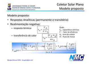 UNIVERSIDADE FEDERAL DE SERGIPE
                                                                         Coletor Solar Plano
       CENTRO DE CIÊNCIAS EXATAS E TECNOLOGIA
       NÚCLEO DE ENGENHARIA MECÂNICA                                      Modelo proposto
                                                                                   p p
Modelo proposto:
• Respostas Analíticas (permanente e transitório)
• Realimentação negativa:
     – resposta térmica                              CA                    Onde:
                                            τc                             CA - capacitância térmica
                                                   F´⋅ U L                 F
                                                                           F´ - fator de eficiência
     – transferência de calor                             (C A ⋅ A p )     Ap - área do coletor
                                                                           m - fluxo de massa
                                                   τd
                                                             m⋅ c p

                      ⎛ S(s ) + T ( s ) ⎞ ⋅ ⎛ 1 − exp⎛ − τ d (s ) ⎞ ⎞ + T (s ) ⋅ exp⎛ − τ d (s ) ⎞
                                            ⎜        ⎜            ⎟⎟                ⎜            ⎟
                      ⎜U         a ⎟⎜                ⎜ τ c( s ) ⎟ ⎟      e          ⎜ τ c( s ) ⎟
       T col ( s )
                      ⎝ L               ⎠⎝           ⎝            ⎠⎠                ⎝            ⎠
                                                        τ⋅ s + 1


Douglas Bressan Riffel - dougbr@gmx.net
 
