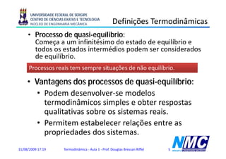UNIVERSIDADE FEDERAL DE SERGIPE
      CENTRO DE CIÊNCIAS EXATAS E TECNOLOGIA
      NÚCLEO DE ENGENHARIA MECÂNICA                     Definições Termodinâmicas
                                                              ç
     • Processo de quasi-equílibrio:
       Começa a um infinitésimo do estado de equilíbrio e
       todos os estados intermédios podem ser considerados
       de equilíbrio.
      Processos reais tem sempre situações de não equilíbrio.

     • V t
       Vantagens d processos de quasi-equilíbrio:
                   dos             d      i     ilíb i
        • Podem desenvolver-se modelos
          termodinâmicos simples e obter respostas
          q
          qualitativas sobre os sistemas reais.
        • Permitem estabelecer relações entre as
          propriedades dos sistemas
                             sistemas.
11/08/2009 17:19        Termodinâmica - Aula 1 - Prof. Douglas Bressan Riffel   5
 