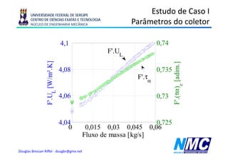 UNIVERSIDADE FEDERAL DE SERGIPE
                                                               Estudo de Caso I
       CENTRO DE CIÊNCIAS EXATAS E TECNOLOGIA
       NÚCLEO DE ENGENHARIA MECÂNICA                      Parâmetros do coletor

                                   4,1
                                   41                               0,74
                                                                    0 74
                         W/m².K]
                               ]                  F'.UL




                                                                             F'. τα )e [adim.]
                                                                                             ]
                                   4,08                             0,735
                                                            F'.τα




                                                                                       [
                 F'. UL [W




                                   4,06
                                    ,                               0,73
                                                                     ,




                                                                               .(
                                   4,04                              0,725
                                      0    0,015 0,03 0,045       0,06
                                          Fluxo de massa [kg/s]

Douglas Bressan Riffel - dougbr@gmx.net
 