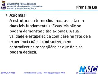 UNIVERSIDADE FEDERAL DE SERGIPE
CENTRO DE CIÊNCIAS EXATAS E TECNOLOGIA
NÚCLEO DE ENGENHARIA MECÂNICA Primeira Lei
• Axiomas
A estrutura da termodinâmica assenta em
duas leis fundamentais. Essas leis não se
podem demonstrar, são axiomas. A sua
validade é estabelecida com base no fato de a
experiência não a contradizer, nem
contradizer as conseqüências que dela se
podem deduzir.
10/07/2024 02:18 Termodinâmica - Aula 2 - Prof. Douglas Bressan Riffel 17
 
