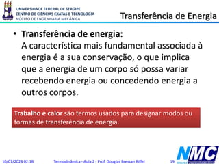 UNIVERSIDADE FEDERAL DE SERGIPE
CENTRO DE CIÊNCIAS EXATAS E TECNOLOGIA
NÚCLEO DE ENGENHARIA MECÂNICA Transferência de Energia
• Transferência de energia:
A característica mais fundamental associada à
energia é a sua conservação, o que implica
que a energia de um corpo só possa variar
recebendo energia ou concedendo energia a
outros corpos.
10/07/2024 02:18 Termodinâmica - Aula 2 - Prof. Douglas Bressan Riffel 19
Trabalho e calor são termos usados para designar modos ou
formas de transferência de energia.
 