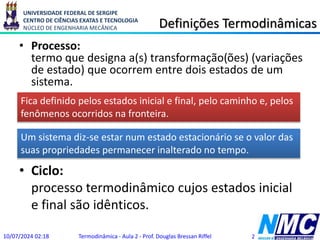 UNIVERSIDADE FEDERAL DE SERGIPE
CENTRO DE CIÊNCIAS EXATAS E TECNOLOGIA
NÚCLEO DE ENGENHARIA MECÂNICA Definições Termodinâmicas
• Processo:
termo que designa a(s) transformação(ões) (variações
de estado) que ocorrem entre dois estados de um
sistema.
10/07/2024 02:18 Termodinâmica - Aula 2 - Prof. Douglas Bressan Riffel 2
Um sistema diz-se estar num estado estacionário se o valor das
suas propriedades permanecer inalterado no tempo.
Fica definido pelos estados inicial e final, pelo caminho e, pelos
fenômenos ocorridos na fronteira.
• Ciclo:
processo termodinâmico cujos estados inicial
e final são idênticos.
 