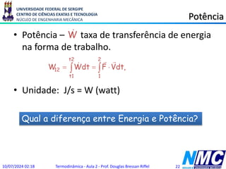 UNIVERSIDADE FEDERAL DE SERGIPE
CENTRO DE CIÊNCIAS EXATAS E TECNOLOGIA
NÚCLEO DE ENGENHARIA MECÂNICA Potência
• Potência – taxa de transferência de energia
na forma de trabalho.
• Unidade: J/s = W (watt)
10/07/2024 02:18 Termodinâmica - Aula 2 - Prof. Douglas Bressan Riffel 22
  


t2
t1
2
1
12 ,
dt
V
F
dt
W
W



W

Qual a diferença entre Energia e Potência?
 