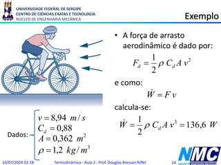 UNIVERSIDADE FEDERAL DE SERGIPE
CENTRO DE CIÊNCIAS EXATAS E TECNOLOGIA
NÚCLEO DE ENGENHARIA MECÂNICA Exemplo
• A força de arrasto
aerodinâmico é dado por:
e como:
calcula-se:
10/07/2024 02:18 Termodinâmica - Aula 2 - Prof. Douglas Bressan Riffel 24
3
2
/
2
,
1
362
,
0
88
,
0
/
94
,
8
m
kg
m
A
C
s
m
v
d





Dados:
2
2
1
v
A
C
F d
d 

v
F
W 

W
v
A
C
W d 6
,
136
2
1 3

 

 